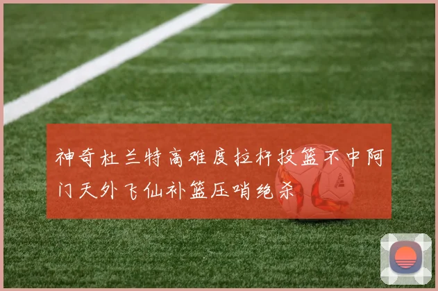 神奇杜兰特高难度拉杆投篮不中阿门天外飞仙补篮压哨绝杀