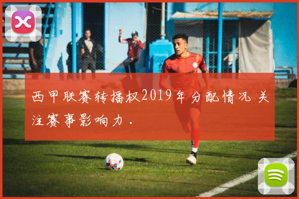 西甲联赛转播权2019年分配情况 关注赛事影响力 .