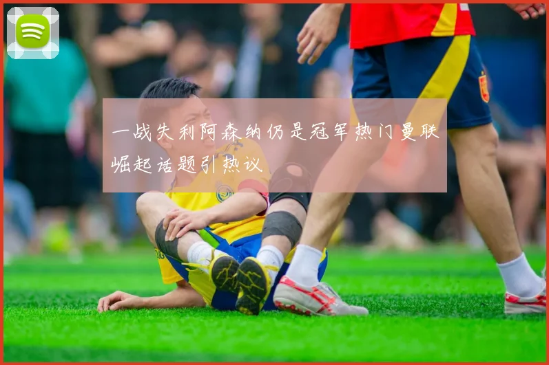 一战失利阿森纳仍是冠军热门曼联崛起话题引热议