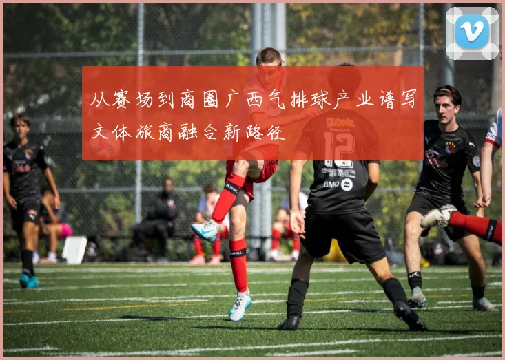 从赛场到商圈广西气排球产业谱写文体旅商融合新路径