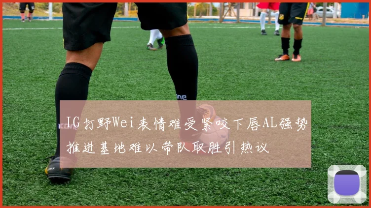 IG打野Wei表情难受紧咬下唇AL强势推进基地难以带队取胜引热议