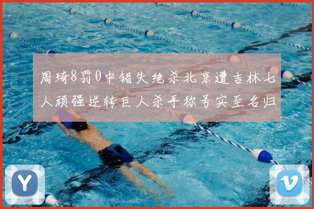 周琦8罚0中错失绝杀北京遭吉林七人顽强逆转巨人杀手称号实至名归