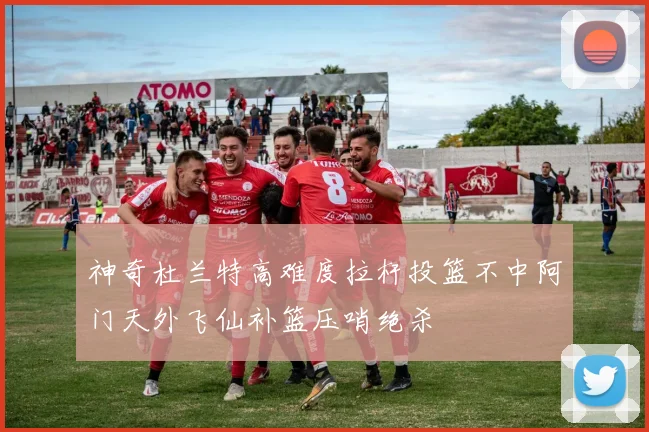 神奇杜兰特高难度拉杆投篮不中阿门天外飞仙补篮压哨绝杀