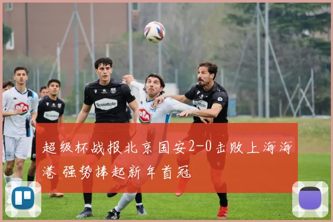 超级杯战报北京国安2-0击败上海海港 强势捧起新年首冠