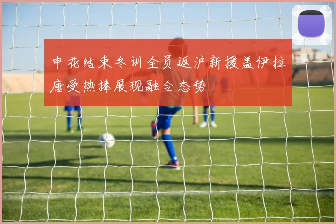 申花结束冬训全员返沪新援盖伊拉唐受热捧展现融合态势
