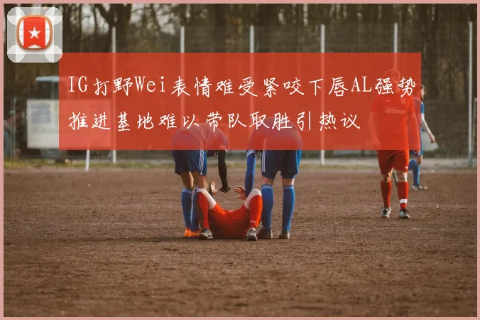 IG打野Wei表情难受紧咬下唇AL强势推进基地难以带队取胜引热议