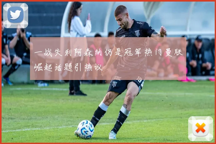 一战失利阿森纳仍是冠军热门曼联崛起话题引热议