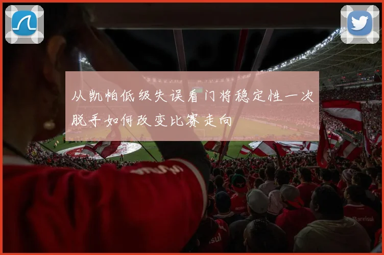 从凯帕低级失误看门将稳定性一次脱手如何改变比赛走向